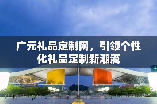 广元礼品定制网，引领个性化礼品定制新潮流