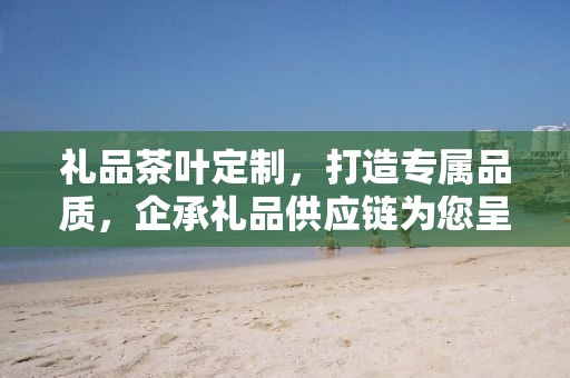 礼品茶叶定制，打造专属品质，企承礼品供应链为您呈现卓越之选